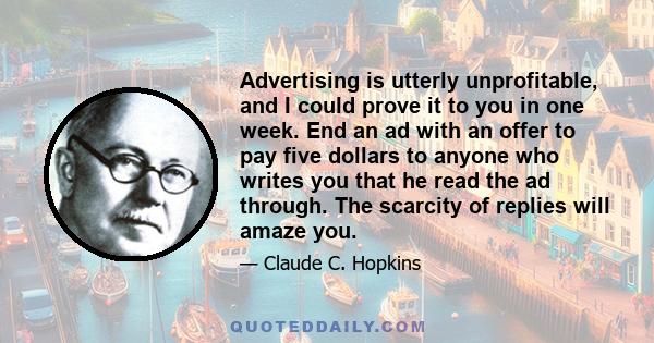 Advertising is utterly unprofitable, and I could prove it to you in one week. End an ad with an offer to pay five dollars to anyone who writes you that he read the ad through. The scarcity of replies will amaze you.