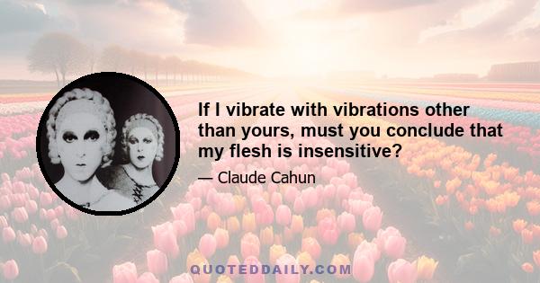 If I vibrate with vibrations other than yours, must you conclude that my flesh is insensitive?