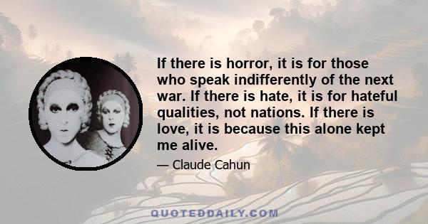 If there is horror, it is for those who speak indifferently of the next war. If there is hate, it is for hateful qualities, not nations. If there is love, it is because this alone kept me alive.