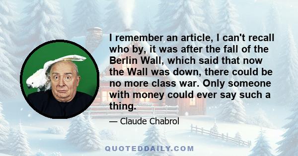 I remember an article, I can't recall who by, it was after the fall of the Berlin Wall, which said that now the Wall was down, there could be no more class war. Only someone with money could ever say such a thing.