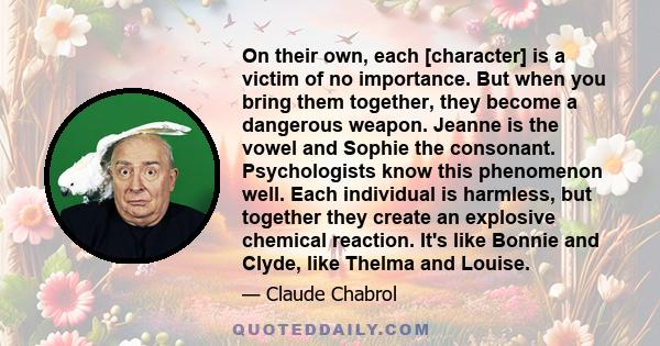 On their own, each [character] is a victim of no importance. But when you bring them together, they become a dangerous weapon. Jeanne is the vowel and Sophie the consonant. Psychologists know this phenomenon well. Each