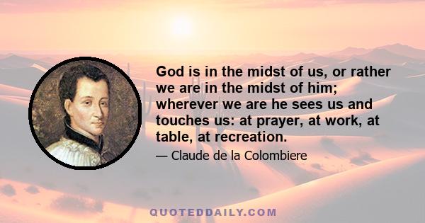 God is in the midst of us, or rather we are in the midst of him; wherever we are he sees us and touches us: at prayer, at work, at table, at recreation.