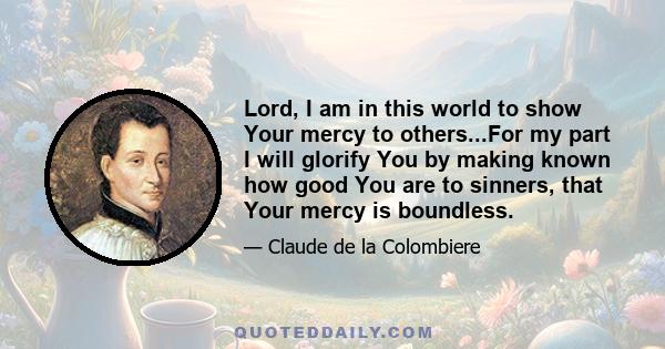 Lord, I am in this world to show Your mercy to others...For my part I will glorify You by making known how good You are to sinners, that Your mercy is boundless.