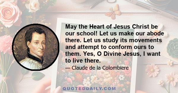 May the Heart of Jesus Christ be our school! Let us make our abode there. Let us study its movements and attempt to conform ours to them. Yes, O Divine Jesus, I want to live there.