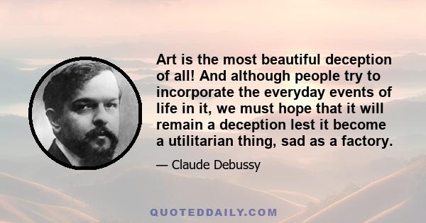 Art is the most beautiful deception of all! And although people try to incorporate the everyday events of life in it, we must hope that it will remain a deception lest it become a utilitarian thing, sad as a factory.