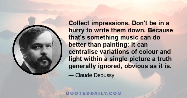 Collect impressions. Don't be in a hurry to write them down. Because that's something music can do better than painting: it can centralise variations of colour and light within a single picture a truth generally