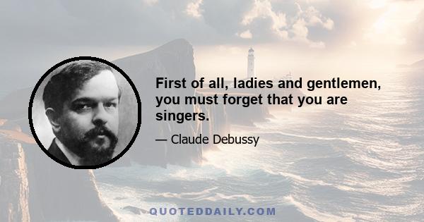 First of all, ladies and gentlemen, you must forget that you are singers.