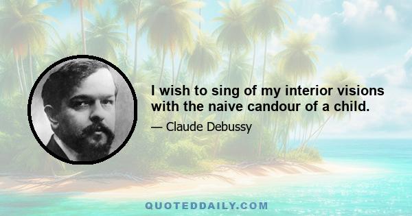 I wish to sing of my interior visions with the naive candour of a child.