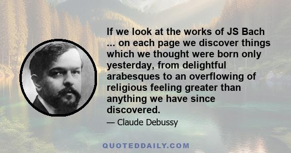 If we look at the works of JS Bach ... on each page we discover things which we thought were born only yesterday, from delightful arabesques to an overflowing of religious feeling greater than anything we have since