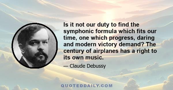 Is it not our duty to find the symphonic formula which fits our time, one which progress, daring and modern victory demand? The century of airplanes has a right to its own music.