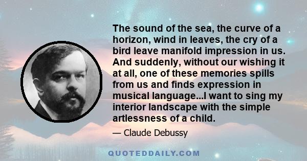 The sound of the sea, the curve of a horizon, wind in leaves, the cry of a bird leave manifold impression in us. And suddenly, without our wishing it at all, one of these memories spills from us and finds expression in