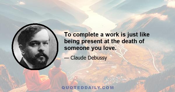 To complete a work is just like being present at the death of someone you love.