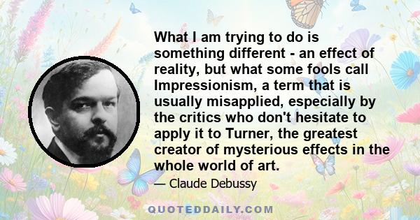 What I am trying to do is something different - an effect of reality, but what some fools call Impressionism, a term that is usually misapplied, especially by the critics who don't hesitate to apply it to Turner, the