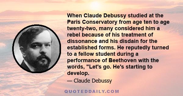 When Claude Debussy studied at the Paris Conservatory from age ten to age twenty-two, many considered him a rebel because of his treatment of dissonance and his disdain for the established forms. He reputedly turned to