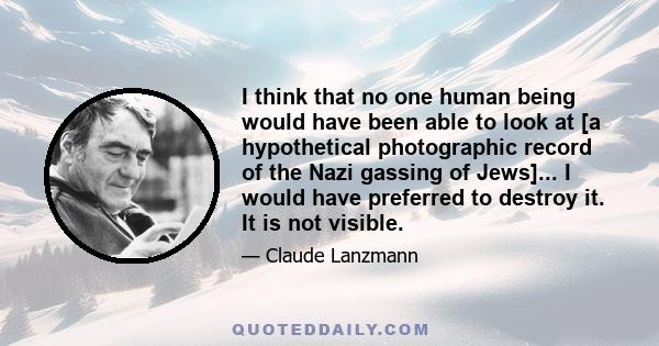 I think that no one human being would have been able to look at [a hypothetical photographic record of the Nazi gassing of Jews]... I would have preferred to destroy it. It is not visible.