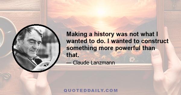 Making a history was not what I wanted to do. I wanted to construct something more powerful than that.