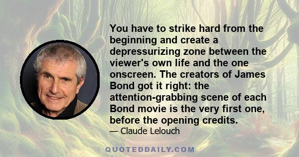 You have to strike hard from the beginning and create a depressurizing zone between the viewer's own life and the one onscreen. The creators of James Bond got it right: the attention-grabbing scene of each Bond movie is 