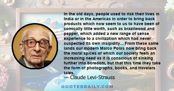 In the old days, people used to risk their lives in India or in the Americas in order to bring back products which now seem to us to have been of comically little worth, such as brazilwood and pepper, which added a new