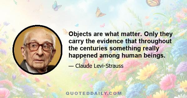 Objects are what matter. Only they carry the evidence that throughout the centuries something really happened among human beings.