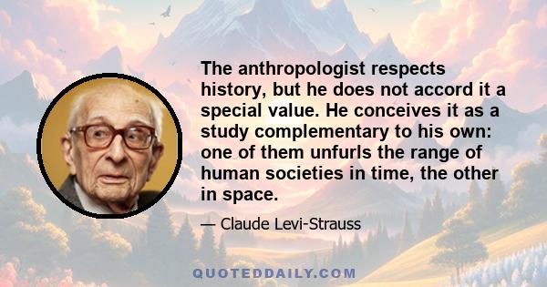 The anthropologist respects history, but he does not accord it a special value. He conceives it as a study complementary to his own: one of them unfurls the range of human societies in time, the other in space.