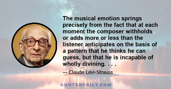 The musical emotion springs precisely from the fact that at each moment the composer withholds or adds more or less than the listener anticipates on the basis of a pattern that he thinks he can guess, but that he is