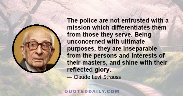 The police are not entrusted with a mission which differentiates them from those they serve. Being unconcerned with ultimate purposes, they are inseparable from the persons and interests of their masters, and shine with 