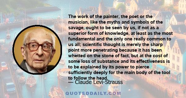 The work of the painter, the poet or the musician, like the myths and symbols of the savage, ought to be seen by us, if not as a superior form of knowledge, at least as the most fundamental and the only one really