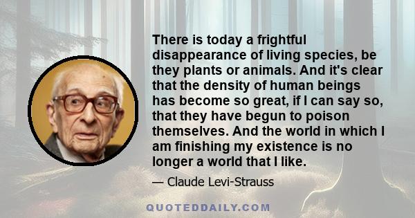 There is today a frightful disappearance of living species, be they plants or animals. And it's clear that the density of human beings has become so great, if I can say so, that they have begun to poison themselves. And 