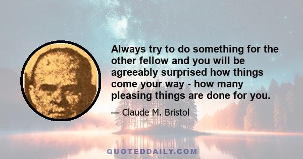 Always try to do something for the other fellow and you will be agreeably surprised how things come your way - how many pleasing things are done for you.