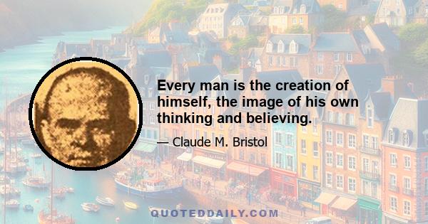 Every man is the creation of himself, the image of his own thinking and believing.