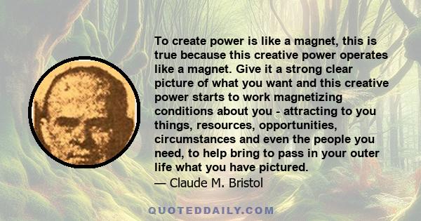 To create power is like a magnet, this is true because this creative power operates like a magnet. Give it a strong clear picture of what you want and this creative power starts to work magnetizing conditions about you