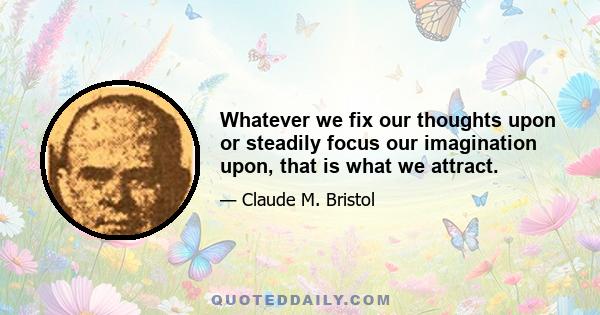 Whatever we fix our thoughts upon or steadily focus our imagination upon, that is what we attract.