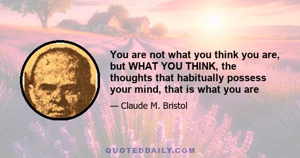 You are not what you think you are, but WHAT YOU THINK, the thoughts that habitually possess your mind, that is what you are