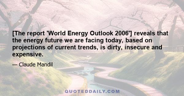 [The report 'World Energy Outlook 2006'] reveals that the energy future we are facing today, based on projections of current trends, is dirty, insecure and expensive.