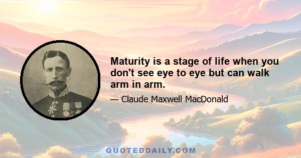 Maturity is a stage of life when you don't see eye to eye but can walk arm in arm.