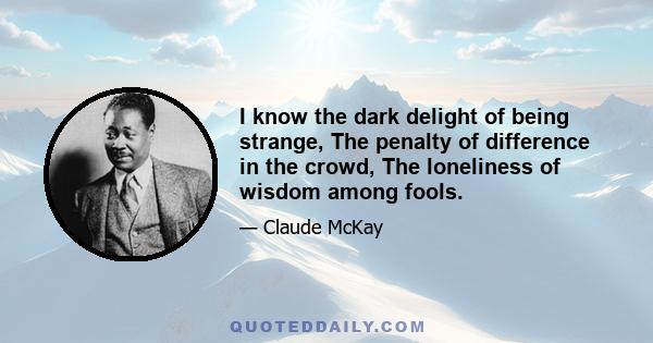 I know the dark delight of being strange, The penalty of difference in the crowd, The loneliness of wisdom among fools.