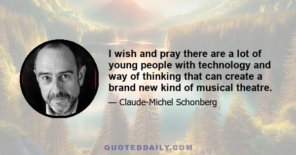 I wish and pray there are a lot of young people with technology and way of thinking that can create a brand new kind of musical theatre.
