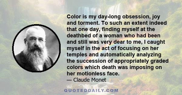 Color is my day-long obsession, joy and torment. To such an extent indeed that one day, finding myself at the deathbed of a woman who had been and still was very dear to me, I caught myself in the act of focusing on her 