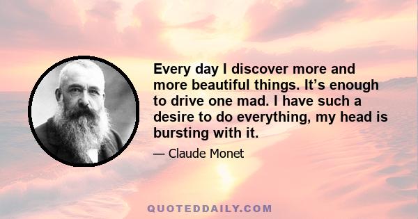 Every day I discover more and more beautiful things. It’s enough to drive one mad. I have such a desire to do everything, my head is bursting with it.