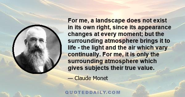 For me, a landscape does not exist in its own right, since its appearance changes at every moment; but the surrounding atmosphere brings it to life - the light and the air which vary continually. For me, it is only the