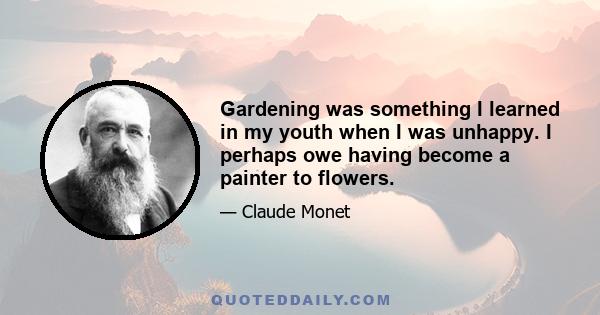 Gardening was something I learned in my youth when I was unhappy. I perhaps owe having become a painter to flowers.