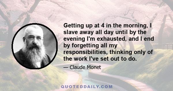 Getting up at 4 in the morning, I slave away all day until by the evening I'm exhausted, and I end by forgetting all my responsibilities, thinking only of the work I've set out to do.