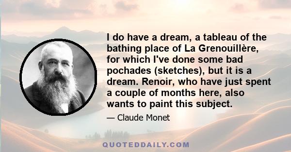 I do have a dream, a tableau of the bathing place of La Grenouillère, for which I've done some bad pochades (sketches), but it is a dream. Renoir, who have just spent a couple of months here, also wants to paint this