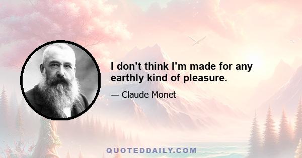 I don’t think I’m made for any earthly kind of pleasure.