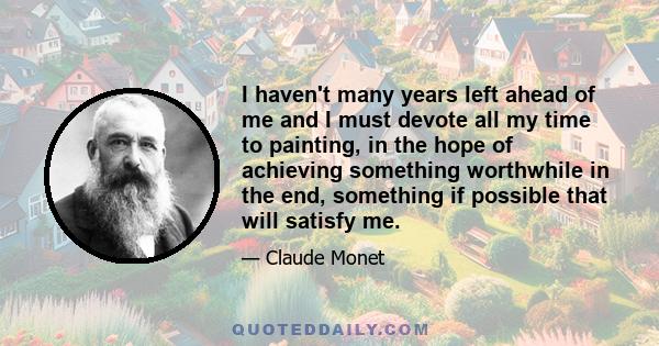 I haven't many years left ahead of me and I must devote all my time to painting, in the hope of achieving something worthwhile in the end, something if possible that will satisfy me.