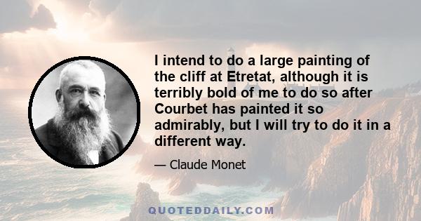 I intend to do a large painting of the cliff at Etretat, although it is terribly bold of me to do so after Courbet has painted it so admirably, but I will try to do it in a different way.