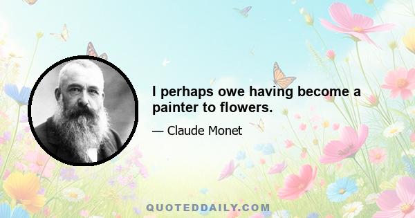 I perhaps owe having become a painter to flowers.