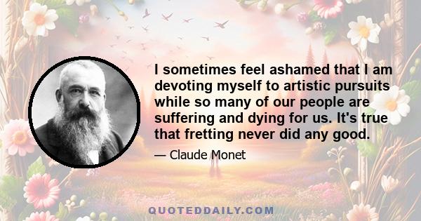 I sometimes feel ashamed that I am devoting myself to artistic pursuits while so many of our people are suffering and dying for us. It's true that fretting never did any good.