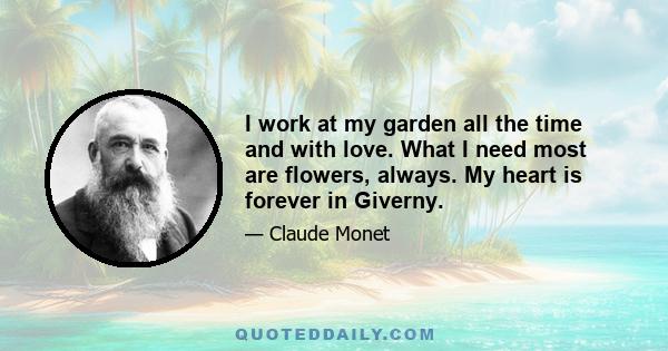 I work at my garden all the time and with love. What I need most are flowers, always. My heart is forever in Giverny.