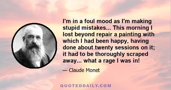 I'm in a foul mood as I'm making stupid mistakes... This morning I lost beyond repair a painting with which I had been happy, having done about twenty sessions on it; it had to be thoroughly scraped away... what a rage